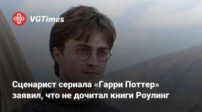 Гарри Поттер - Сценарист сериала «Гарри Поттер» заявил, что не дочитал книги Роулинг - vgtimes.ru