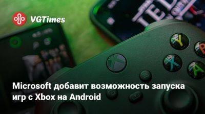 Microsoft добавит возможность запуска игр с Xbox на Android - vgtimes.ru