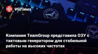 Компания TeamGroup представила ОЗУ с тактовым генератором для стабильной работы на высоких частотах - vgtimes.ru