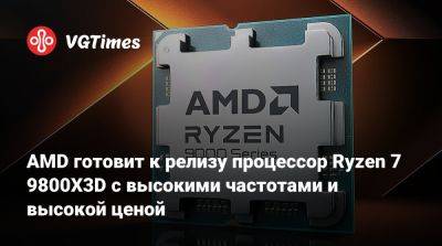 AMD готовит к релизу процессор Ryzen 7 9800X3D с высокими частотами и высокой ценой - vgtimes.ru