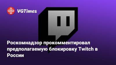 Роскомнадзор прокомментировал предполагаемую блокировку Twitch в России - vgtimes.ru - Россия