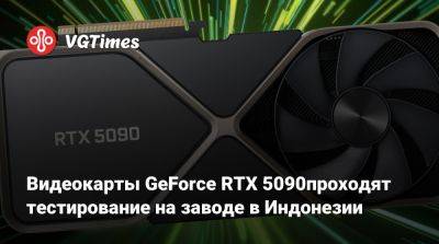 Видеокарты GeForce RTX 5090 проходят тестирование на заводе в Индонезии - vgtimes.ru - Индонезия - Китай