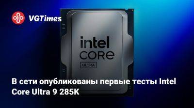 В сети опубликованы первые тесты Intel Core Ultra 9 285K - vgtimes.ru