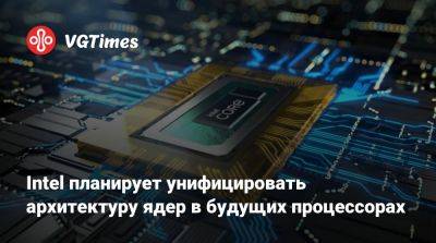 Intel планирует унифицировать архитектуру ядер в будущих процессорах - vgtimes.ru