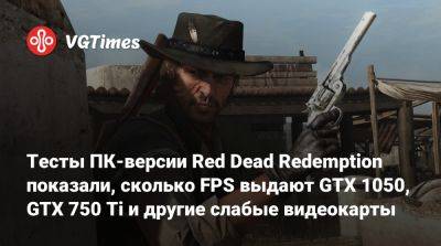 Тесты ПК-версии Red Dead Redemption показали, сколько FPS выдают GTX 1050, GTX 750 Ti и другие слабые видеокарты - vgtimes.ru