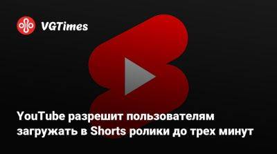 YouTube разрешит пользователям загружать в Shorts ролики до трех минут - vgtimes.ru - Россия