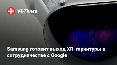 Samsung готовит выход XR-гарнитуры в сотрудничестве с Google - vgtimes.ru