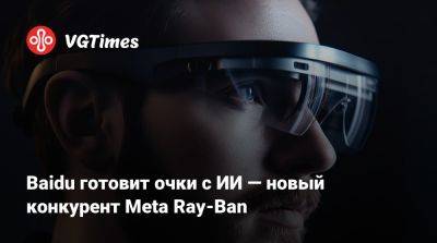 Baidu готовит очки с ИИ — новый конкурент Meta Ray-Ban - vgtimes.ru - Китай - Шанхай