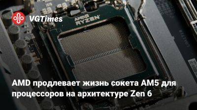 AMD продлевает жизнь сокета AM5 для процессоров на архитектуре Zen 6 - vgtimes.ru
