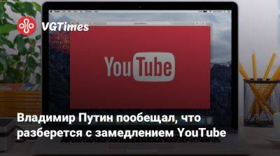 Владимир Путин - Владимир Путин пообещал, что разберется с замедлением YouTube - vgtimes.ru - Россия