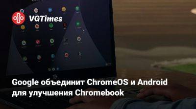 Google объединит ChromeOS и Android для улучшения Chromebook - vgtimes.ru