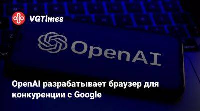 OpenAI разрабатывает браузер для конкуренции с Google - vgtimes.ru - Сша