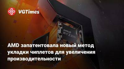 AMD запатентовала новый метод укладки чиплетов для увеличения производительности - vgtimes.ru