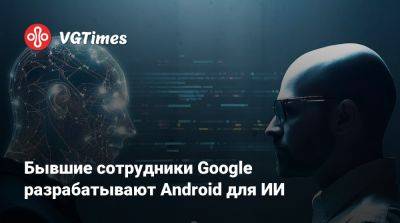 Бывшие сотрудники Google разрабатывают Android для ИИ - vgtimes.ru - Россия