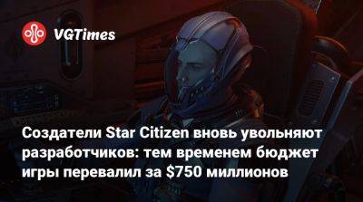 Создатели Star Citizen вновь увольняют разработчиков: тем временем бюджет игры перевалил за $750 миллионов - vgtimes.ru