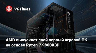 AMD выпускает свой первый игровой ПК на основе Ryzen 7 9800X3D - vgtimes.ru