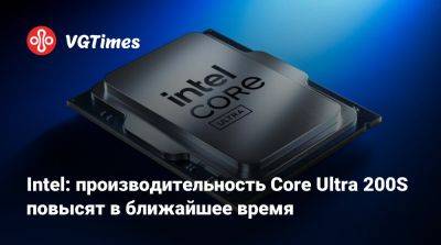 Intel: производительность Core Ultra 200S повысят в ближайшее время - vgtimes.ru