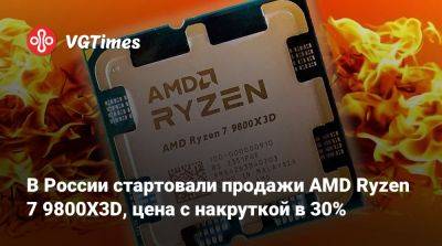 В России стартовали продажи AMD Ryzen 7 9800X3D, цена с накруткой в 30% - vgtimes.ru - Россия