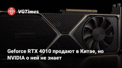 Geforce RTX 4010 продают в Китае, но NVIDIA о ней не знает - vgtimes.ru - Китай