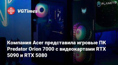 Компания Acer представила игровые ПК Predator Orion 7000 с видеокартами RTX 5090 и RTX 5080 - vgtimes.ru