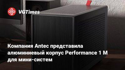 Компания Antec представила алюминиевый корпус Performance 1 M для мини-систем - vgtimes.ru