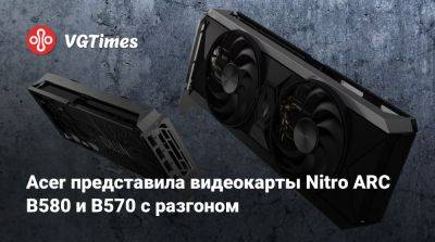 Acer представила видеокарты Nitro ARC B580 и B570 с разгоном - vgtimes.ru