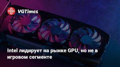 Intel лидирует на рынке GPU, но не в игровом сегменте - vgtimes.ru