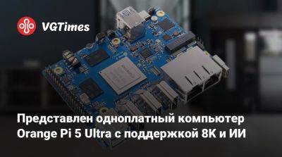 Представлен одноплатный компьютер Orange Pi 5 Ultra с поддержкой 8K и ИИ - vgtimes.ru - Мали