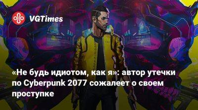 «Не будь идиотом, как я»: автор утечки по Cyberpunk 2077 сожалеет о своем проступке - vgtimes.ru
