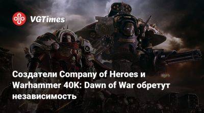 Создатели Company of Heroes и Warhammer 40K: Dawn of War обретут независимость - vgtimes.ru