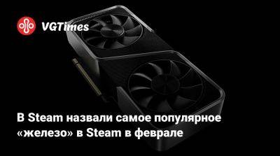 В Steam назвали самое популярное «железо» в Steam в феврале - vgtimes.ru