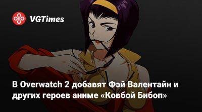 Фэй Валентайн - В Overwatch 2 добавят Фэй Валентайн и других героев аниме «Ковбой Бибоп» - vgtimes.ru