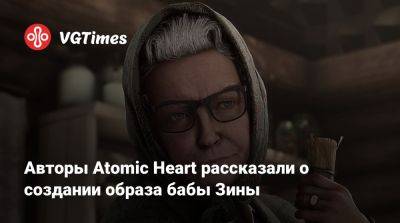 Артем Галеев - Авторы Atomic Heart рассказали о создании образа бабы Зины - vgtimes.ru - Англия