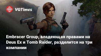 Embracer Group, владеющая правами на Deus Ex и Tomb Raider, разделится на три компании - vgtimes.ru