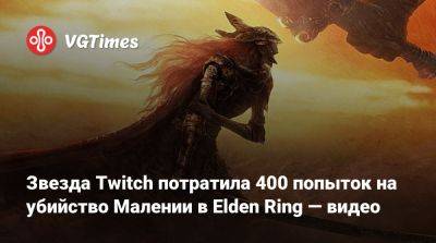 Звезда Twitch потратила 400 попыток на убийство Малении в Elden Ring — видео - vgtimes.ru