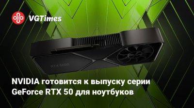 NVIDIA готовится к выпуску серии GeForce RTX 50 для ноутбуков - vgtimes.ru