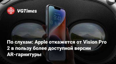 По слухам: Apple откажется от Vision Pro 2 в пользу более доступной версии AR-гарнитуры - vgtimes.ru
