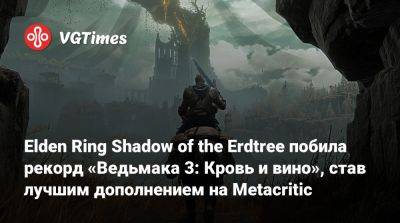 Elden Ring Shadow of the Erdtree побила рекорд «Ведьмака 3: Кровь и вино», став лучшим дополнением на Metacritic - vgtimes.ru
