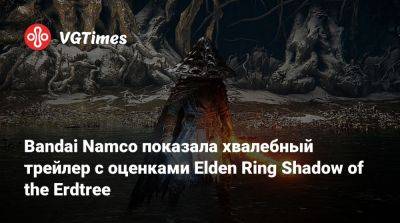 Bandai Namco показала хвалебный трейлер с оценками Elden Ring Shadow of the Erdtree - vgtimes.ru