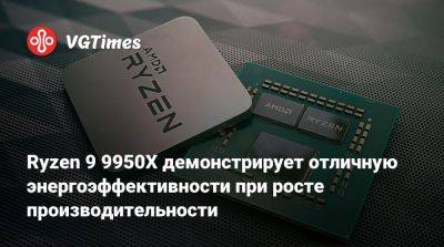 Ryzen 9 9950X демонстрирует отличную энергоэффективности при росте производительности - vgtimes.ru