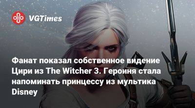 Фанат показал собственное видение Цири из The Witcher 3. Героиня стала напоминать принцессу из мультика Disney - vgtimes.ru