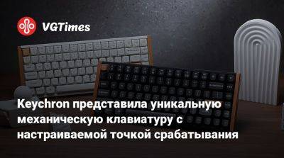 Keychron представила уникальную механическую клавиатуру с настраиваемой точкой срабатывания - vgtimes.ru