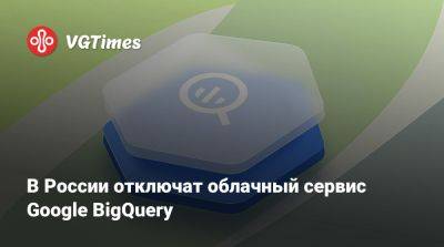 В России отключат облачный сервис Google BigQuery - vgtimes.ru - Россия