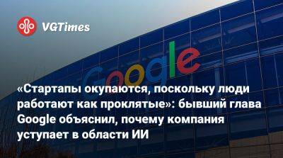 «Стартапы окупаются, поскольку люди работают как проклятые»: бывший глава Google объяснил, почему компания уступает в области ИИ - vgtimes.ru