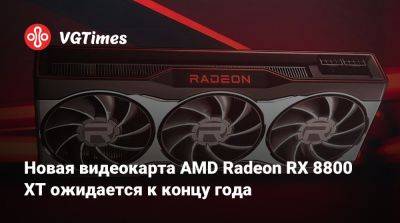 Новая видеокарта AMD Radeon RX 8800 XT ожидается к концу года - vgtimes.ru