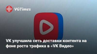 VK улучшила сеть доставки контента на фоне роста трафика в «VK Видео» - vgtimes.ru - Россия - Снг