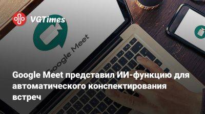 Google Meet представил ИИ-функцию для автоматического конспектирования встреч - vgtimes.ru