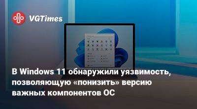 В Windows 11 обнаружили уязвимость, позволяющую «понизить» версию важных компонентов ОС - vgtimes.ru