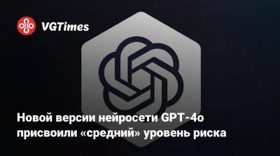 Новой версии нейросети GPT-4o присвоили «средний» уровень риска - vgtimes.ru