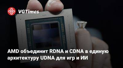 AMD объединит RDNA и CDNA в единую архитектуру UDNA для игр и ИИ - vgtimes.ru